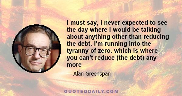 I must say, I never expected to see the day where I would be talking about anything other than reducing the debt, I'm running into the tyranny of zero, which is where you can't reduce (the debt) any more