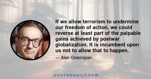 If we allow terrorism to undermine our freedom of action, we could reverse at least part of the palpable gains achieved by postwar globalization. It is incumbent upon us not to allow that to happen.