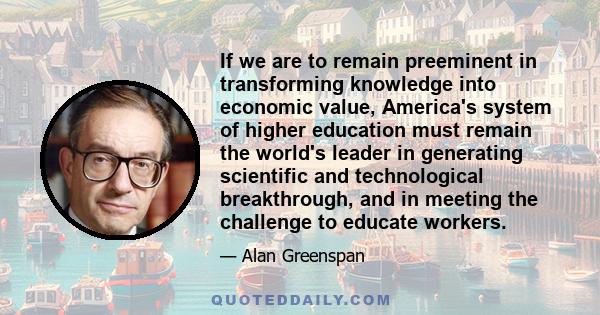 If we are to remain preeminent in transforming knowledge into economic value, America's system of higher education must remain the world's leader in generating scientific and technological breakthrough, and in meeting