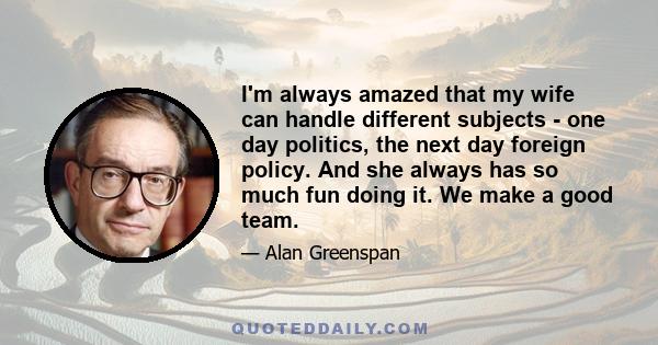 I'm always amazed that my wife can handle different subjects - one day politics, the next day foreign policy. And she always has so much fun doing it. We make a good team.