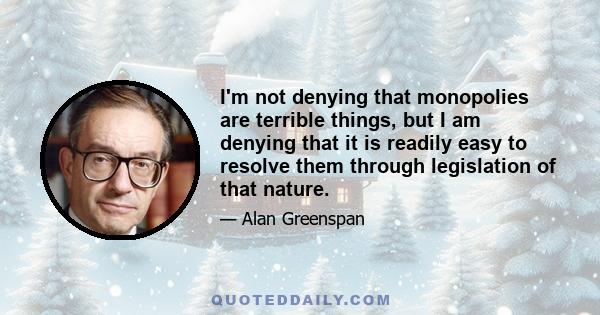 I'm not denying that monopolies are terrible things, but I am denying that it is readily easy to resolve them through legislation of that nature.