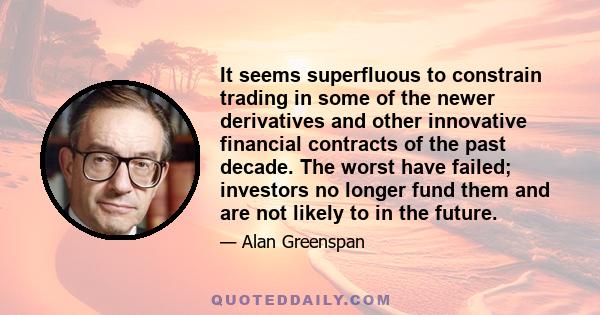 It seems superfluous to constrain trading in some of the newer derivatives and other innovative financial contracts of the past decade. The worst have failed; investors no longer fund them and are not likely to in the