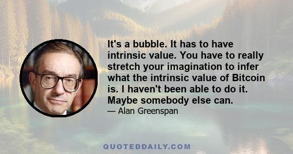 It's a bubble. It has to have intrinsic value. You have to really stretch your imagination to infer what the intrinsic value of Bitcoin is. I haven't been able to do it. Maybe somebody else can.