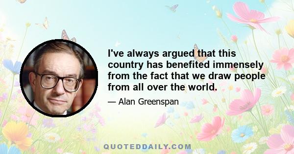 I've always argued that this country has benefited immensely from the fact that we draw people from all over the world.