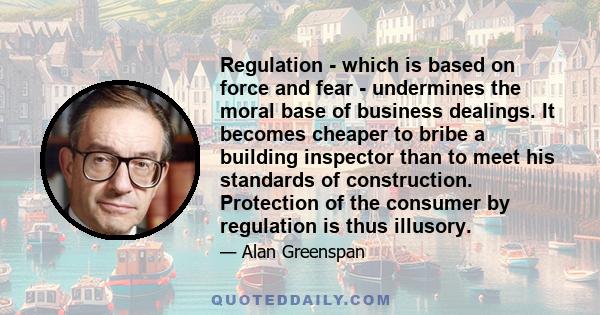 Regulation - which is based on force and fear - undermines the moral base of business dealings. It becomes cheaper to bribe a building inspector than to meet his standards of construction. Protection of the consumer by