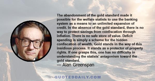 The abandonment of the gold standard made it possible for the welfare statists to use the banking system as a means to an unlimited expansion of credit. In the absence of the gold standard, there is no way to protect