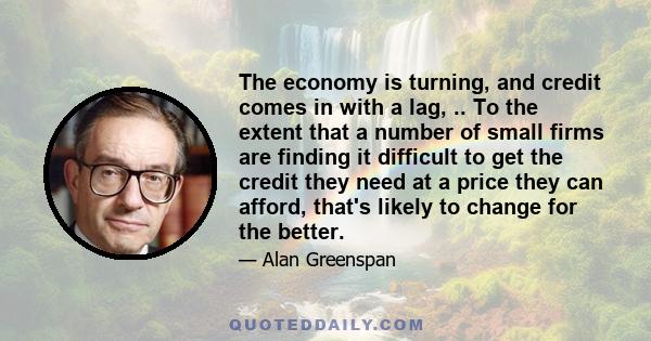 The economy is turning, and credit comes in with a lag, .. To the extent that a number of small firms are finding it difficult to get the credit they need at a price they can afford, that's likely to change for the