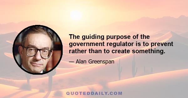 The guiding purpose of the government regulator is to prevent rather than to create something.