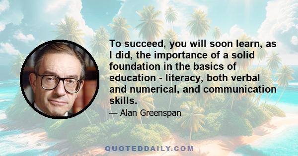 To succeed, you will soon learn, as I did, the importance of a solid foundation in the basics of education - literacy, both verbal and numerical, and communication skills.