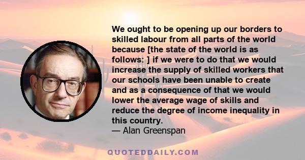 We ought to be opening up our borders to skilled labour from all parts of the world because [the state of the world is as follows: ] if we were to do that we would increase the supply of skilled workers that our schools 