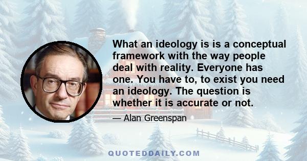 What an ideology is is a conceptual framework with the way people deal with reality. Everyone has one. You have to, to exist you need an ideology. The question is whether it is accurate or not.