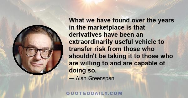 What we have found over the years in the marketplace is that derivatives have been an extraordinarily useful vehicle to transfer risk from those who shouldn't be taking it to those who are willing to and are capable of