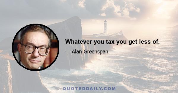 Whatever you tax you get less of.