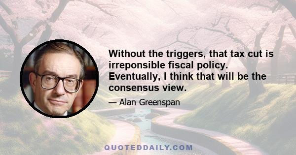 Without the triggers, that tax cut is irreponsible fiscal policy. Eventually, I think that will be the consensus view.