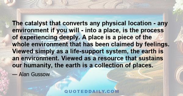 The catalyst that converts any physical location - any environment if you will - into a place, is the process of experiencing deeply. A place is a piece of the whole environment that has been claimed by feelings. Viewed 