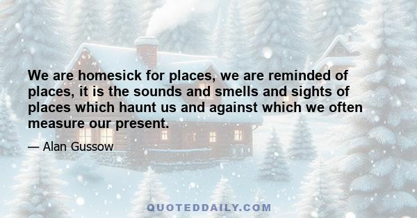 We are homesick for places, we are reminded of places, it is the sounds and smells and sights of places which haunt us and against which we often measure our present.