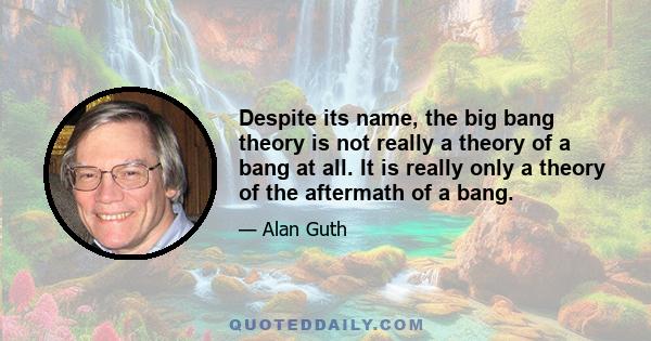 Despite its name, the big bang theory is not really a theory of a bang at all. It is really only a theory of the aftermath of a bang.