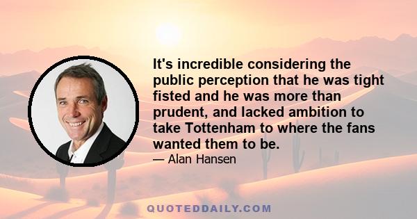 It's incredible considering the public perception that he was tight fisted and he was more than prudent, and lacked ambition to take Tottenham to where the fans wanted them to be.