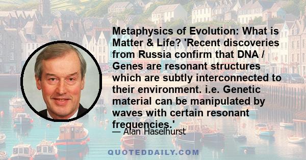 Metaphysics of Evolution: What is Matter & Life? 'Recent discoveries from Russia confirm that DNA / Genes are resonant structures which are subtly interconnected to their environment. i.e. Genetic material can be