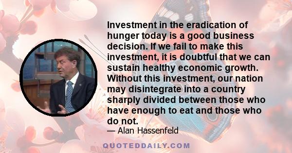 Investment in the eradication of hunger today is a good business decision. If we fail to make this investment, it is doubtful that we can sustain healthy economic growth. Without this investment, our nation may