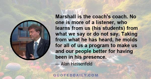 Marshall is the coach's coach. No one is more of a listener, who learns from us (his students) from what we say or do not say. Taking from what he has heard, he molds for all of us a program to make us and our people