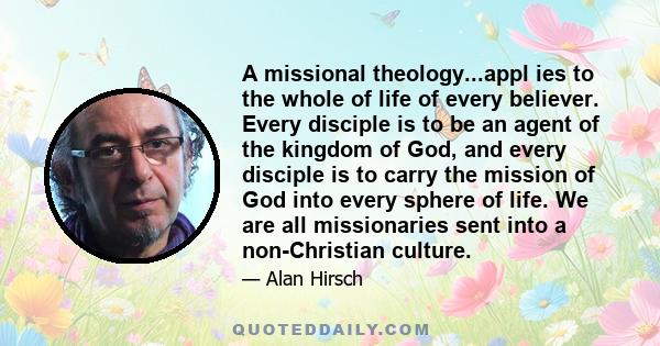 A missional theology...appl ies to the whole of life of every believer. Every disciple is to be an agent of the kingdom of God, and every disciple is to carry the mission of God into every sphere of life. We are all