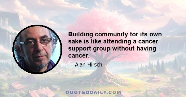 Building community for its own sake is like attending a cancer support group without having cancer.