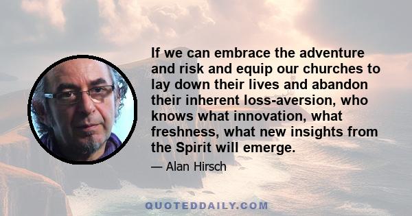 If we can embrace the adventure and risk and equip our churches to lay down their lives and abandon their inherent loss-aversion, who knows what innovation, what freshness, what new insights from the Spirit will emerge.