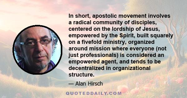 In short, apostolic movement involves a radical community of disciples, centered on the lordship of Jesus, empowered by the Spirit, built squarely on a fivefold ministry, organized around mission where everyone (not