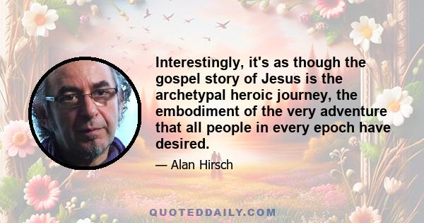 Interestingly, it's as though the gospel story of Jesus is the archetypal heroic journey, the embodiment of the very adventure that all people in every epoch have desired.