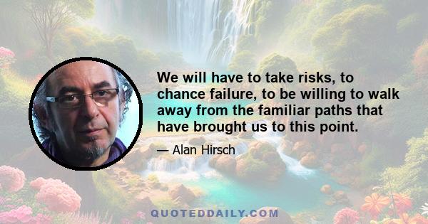 We will have to take risks, to chance failure, to be willing to walk away from the familiar paths that have brought us to this point.