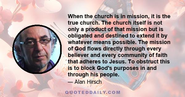 When the church is in mission, it is the true church. The church itself is not only a product of that mission but is obligated and destined to extend it by whatever means possible. The mission of God flows directly