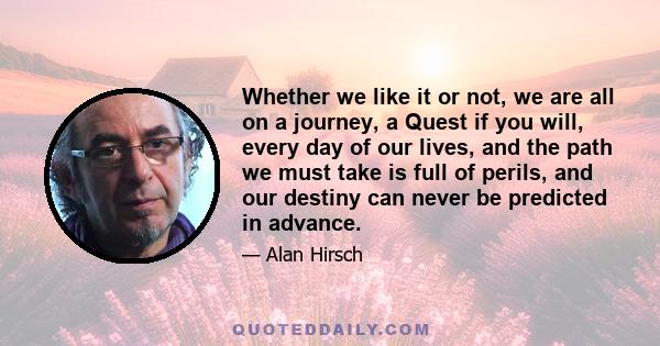 Whether we like it or not, we are all on a journey, a Quest if you will, every day of our lives, and the path we must take is full of perils, and our destiny can never be predicted in advance.