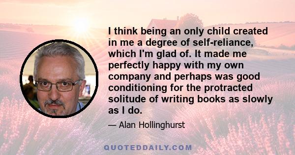 I think being an only child created in me a degree of self-reliance, which I'm glad of. It made me perfectly happy with my own company and perhaps was good conditioning for the protracted solitude of writing books as