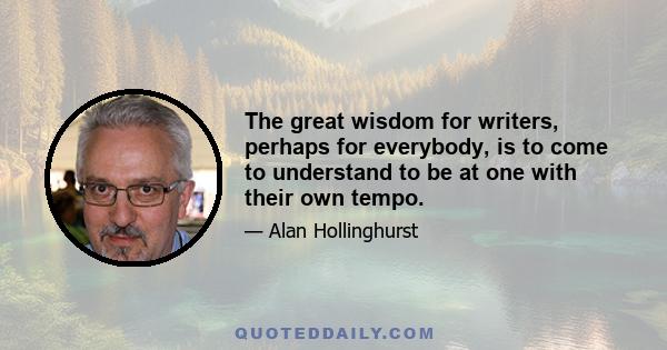 The great wisdom for writers, perhaps for everybody, is to come to understand to be at one with their own tempo.