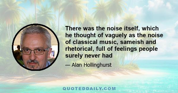 There was the noise itself, which he thought of vaguely as the noise of classical music, sameish and rhetorical, full of feelings people surely never had