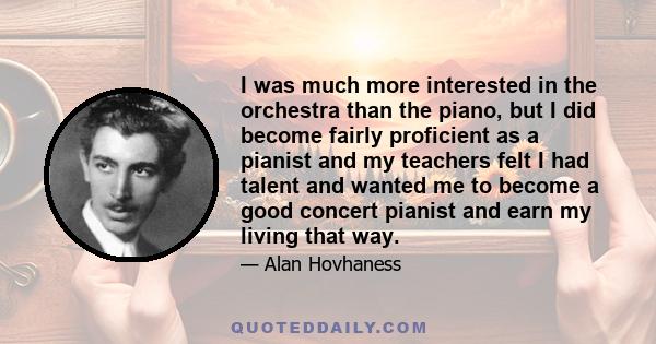 I was much more interested in the orchestra than the piano, but I did become fairly proficient as a pianist and my teachers felt I had talent and wanted me to become a good concert pianist and earn my living that way.