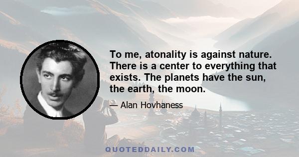 To me, atonality is against nature. There is a center to everything that exists. The planets have the sun, the earth, the moon.