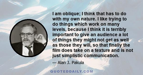 I am oblique; I think that has to do with my own nature. I like trying to do things which work on many levels, because I think it is terribly important to give an audience a lot of things they might not get as well as