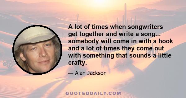 A lot of times when songwriters get together and write a song... somebody will come in with a hook and a lot of times they come out with something that sounds a little crafty.