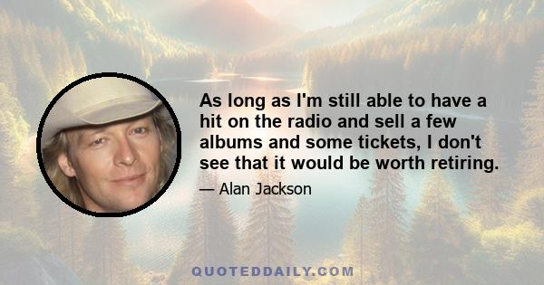 As long as I'm still able to have a hit on the radio and sell a few albums and some tickets, I don't see that it would be worth retiring.