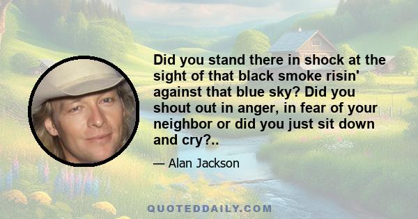 Did you stand there in shock at the sight of that black smoke risin' against that blue sky? Did you shout out in anger, in fear of your neighbor or did you just sit down and cry?..