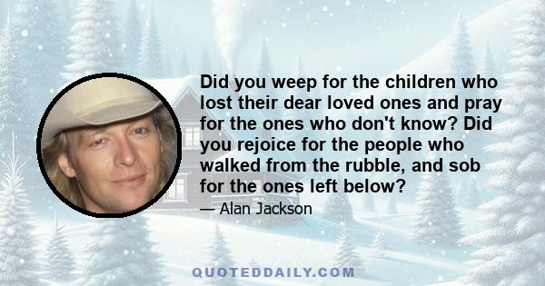 Did you weep for the children who lost their dear loved ones and pray for the ones who don't know? Did you rejoice for the people who walked from the rubble, and sob for the ones left below?