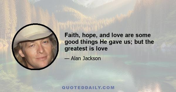 Faith, hope, and love are some good things He gave us; but the greatest is love