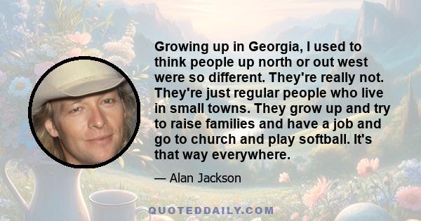 Growing up in Georgia, I used to think people up north or out west were so different. They're really not. They're just regular people who live in small towns. They grow up and try to raise families and have a job and go 