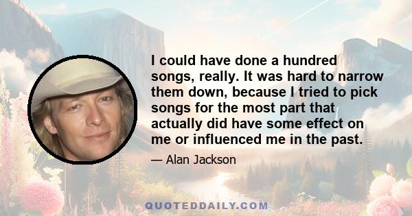 I could have done a hundred songs, really. It was hard to narrow them down, because I tried to pick songs for the most part that actually did have some effect on me or influenced me in the past.