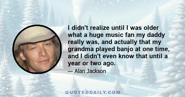 I didn't realize until I was older what a huge music fan my daddy really was, and actually that my grandma played banjo at one time, and I didn't even know that until a year or two ago.