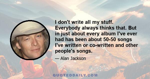 I don't write all my stuff. Everybody always thinks that. But in just about every album I've ever had has been about 50-50 songs I've written or co-written and other people's songs.