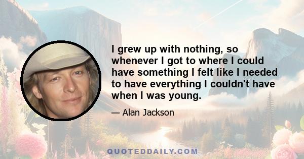 I grew up with nothing, so whenever I got to where I could have something I felt like I needed to have everything I couldn't have when I was young.