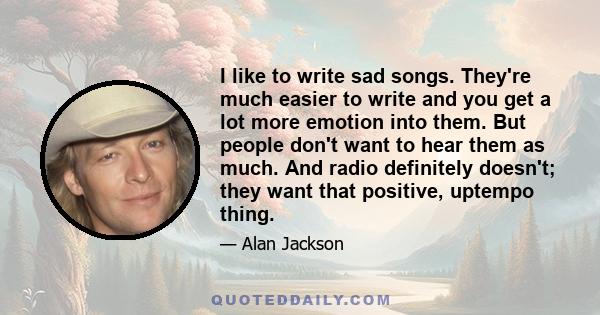 I like to write sad songs. They're much easier to write and you get a lot more emotion into them. But people don't want to hear them as much. And radio definitely doesn't; they want that positive, uptempo thing.